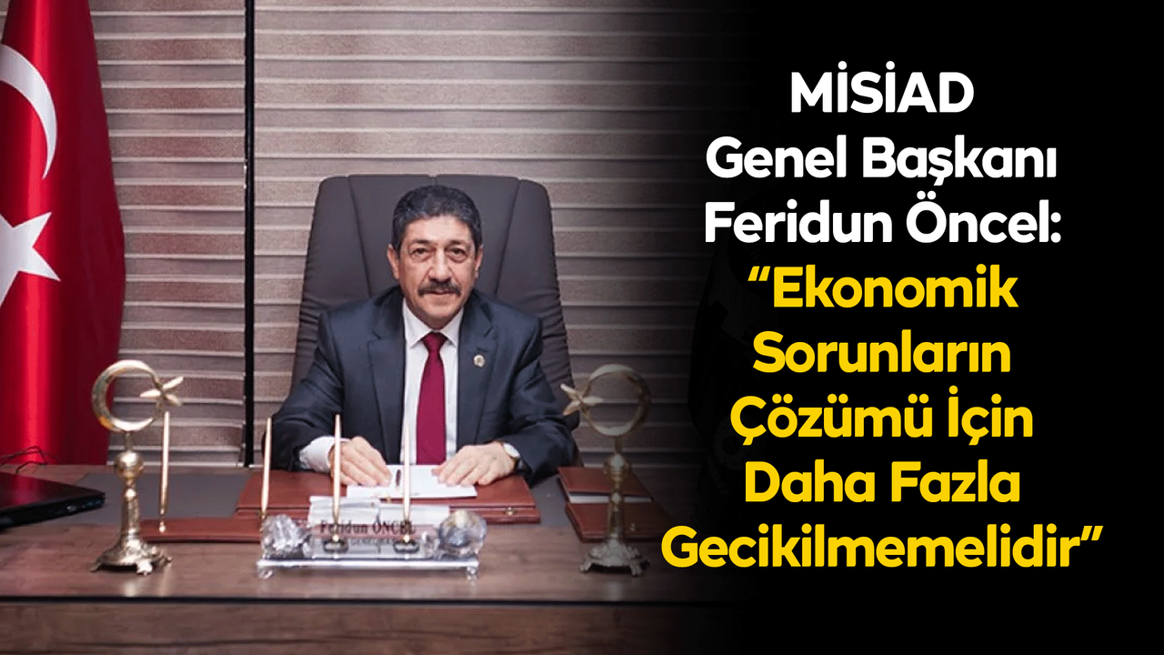 MİSİAD Genel Başkanı Feridun Öncel: “Ekonomik Sorunların Çözümü İçin Daha Fazla Gecikilmemelidir”