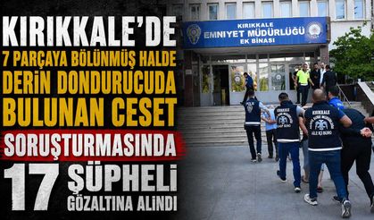 Kırıkkale’de 7 parçaya bölünmüş halde derin dondurucuda bulunan ceset soruşturmasında 17 şüpheli gözaltına alındı