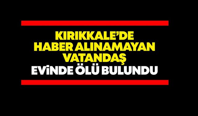 Kırıkkale’de haber alınamayan vatandaş evinde ölü bulundu