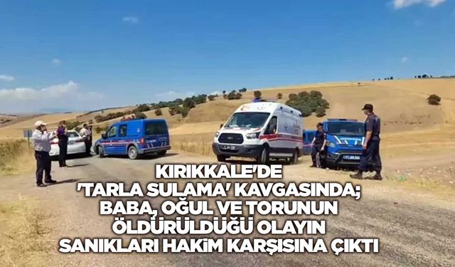 Kırıkkale'de 'tarla sulama' kavgasında; baba, oğul ve torunun öldürüldüğü olayın sanıkları hakim karşısına çıktı