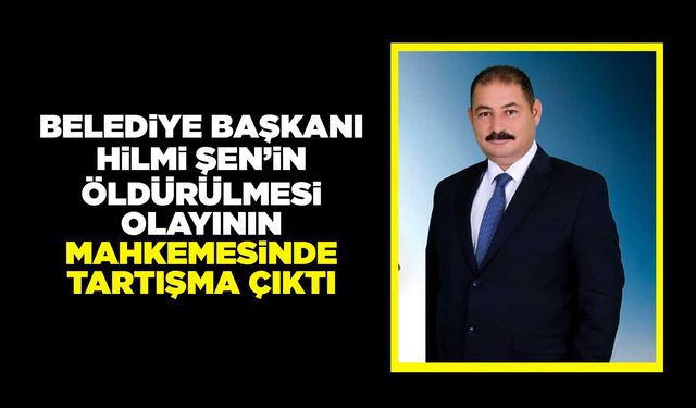 Belediye Başkanı Hilmi Şen’in öldürülmesi olayının mahkemesinde tartışma çıktı