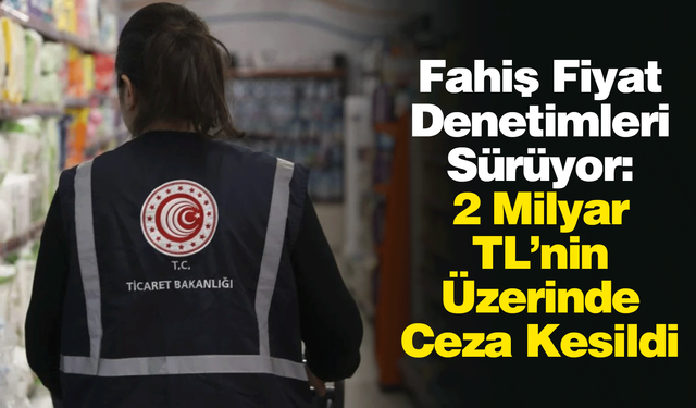Fahiş Fiyat Denetimleri Sürüyor: 2 Milyar TL’nin Üzerinde Ceza Kesildi