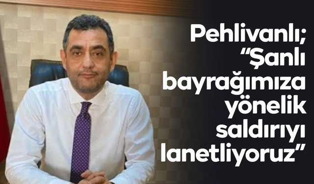 Pehlivanlı; “Şanlı bayrağımıza yönelik saldırıyı lanetliyoruz”