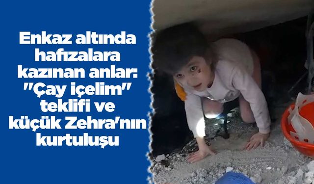 Enkaz altında hafızalara kazınan anlar: "Çay içelim" teklifi ve küçük Zehra'nın kurtuluşu