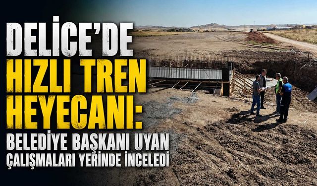Delice'de hızlı tren heyecanı: Belediye Başkanı Uyan çalışmaları inceledi