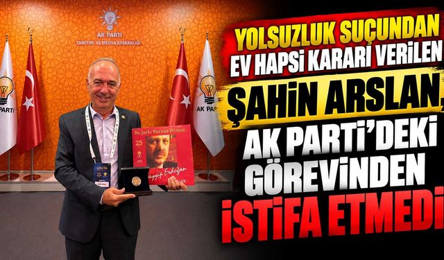 Yolsuzluk suçundan ev hapsi kararı verilen Şahin Arslan, AK Parti’deki görevinden istifa etmedi