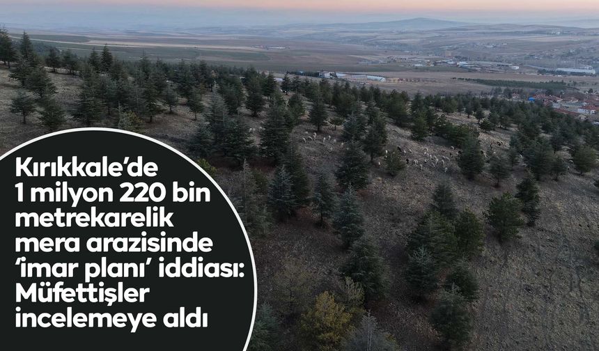 1 milyon 220 bin metrekarelik mera arazisinde "imar planı" iddiası: Müfettişler incelemeye aldı