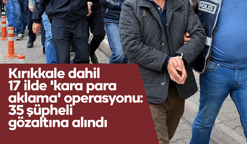 Kırıkkale dahil 17 ilde 'kara para aklama' operasyonu: 35 şüpheli gözaltına alındı