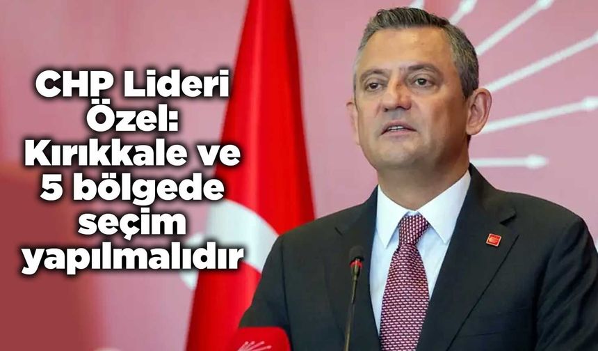 CHP Lideri Özel: Kırıkkale ve 5 bölgede seçim yapılmalıdır