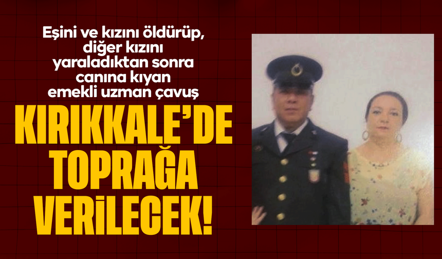 Eşini ve kızını öldürüp, diğer kızını yaraladıktan sonra canına kıyan emekli uzman çavuş, Kırıkkale'de toprağa verilecek