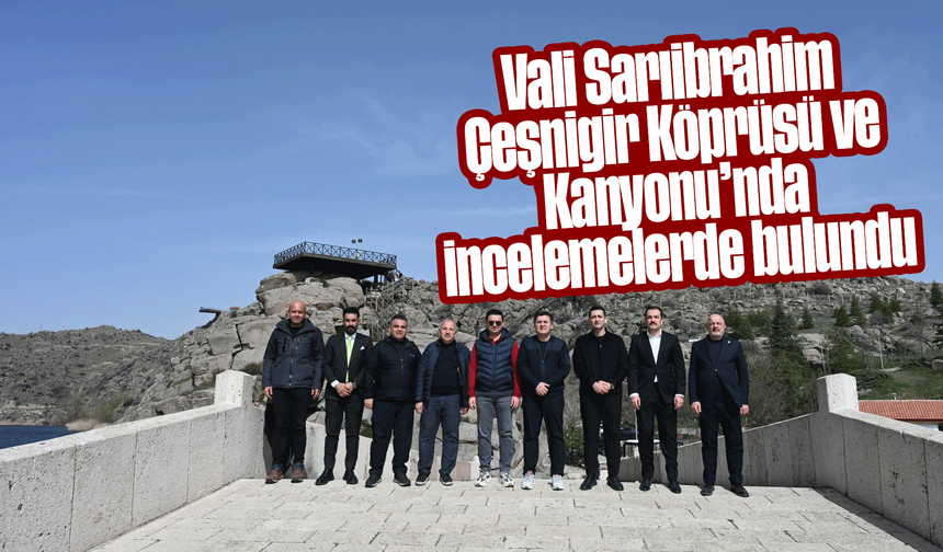 Vali Sarıibrahim Çeşnigir Köprüsü ve Kanyonu’nda incelemelerde bulundu