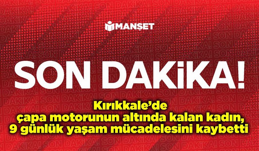 Kırıkkale’de çapa motorunun altında kalan kadın, 9 günlük yaşam mücadelesini kaybetti