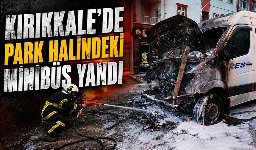 Kırıkkale’de park halindeki minibüs yandı