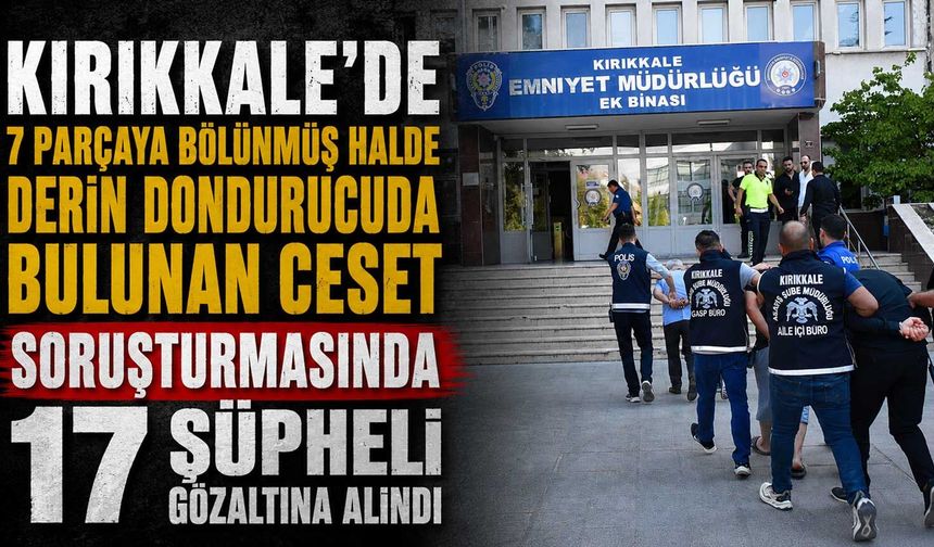 Kırıkkale’de 7 parçaya bölünmüş halde derin dondurucuda bulunan ceset soruşturmasında 17 şüpheli gözaltına alındı