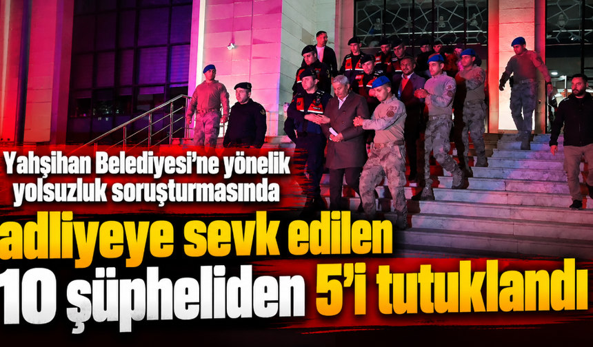 Yahşihan Belediyesi'ne yönelik yolsuzluk soruşturmasında adliyeye sevk edilen 10 şüpheliden 5'i tutuklandı